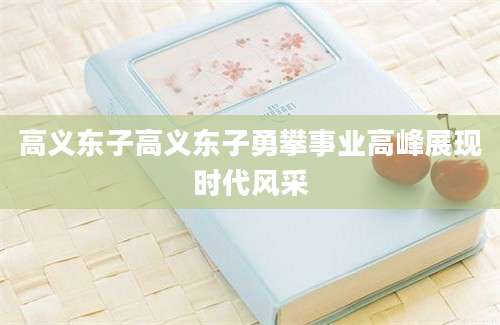 高义东子高义东子勇攀事业高峰展现时代风采