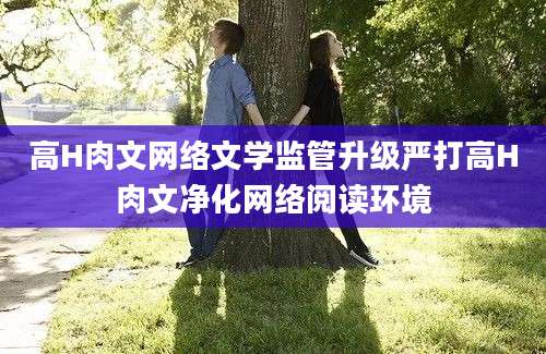 高H肉文网络文学监管升级严打高H肉文净化网络阅读环境