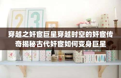 穿越之奸宦巨星穿越时空的奸宦传奇揭秘古代奸宦如何变身巨星