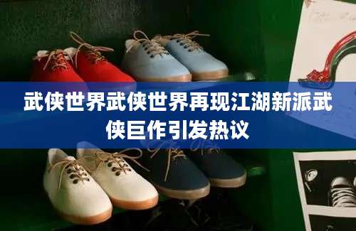 武侠世界武侠世界再现江湖新派武侠巨作引发热议