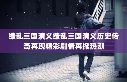 缭乱三国演义缭乱三国演义历史传奇再现精彩剧情再掀热潮