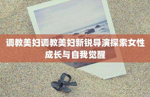 调教美妇调教美妇新锐导演探索女性成长与自我觉醒