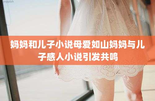 妈妈和儿子小说母爱如山妈妈与儿子感人小说引发共鸣