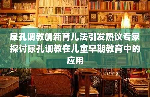 尿孔调教创新育儿法引发热议专家探讨尿孔调教在儿童早期教育中的应用