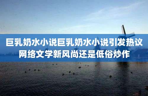 巨乳奶水小说巨乳奶水小说引发热议网络文学新风尚还是低俗炒作