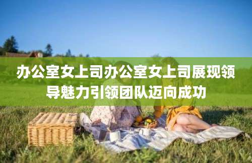 办公室女上司办公室女上司展现领导魅力引领团队迈向成功