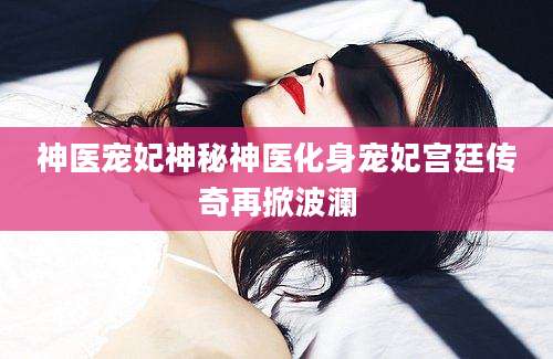 神医宠妃神秘神医化身宠妃宫廷传奇再掀波澜
