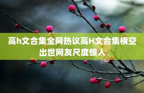 高h文合集全网热议高H文合集横空出世网友尺度惊人