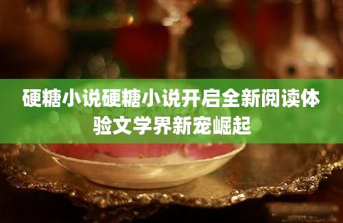 硬糖小说硬糖小说开启全新阅读体验文学界新宠崛起