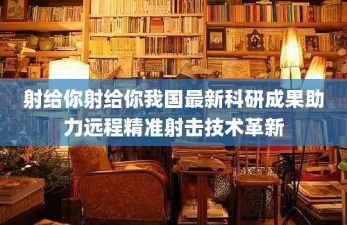 射给你射给你我国最新科研成果助力远程精准射击技术革新