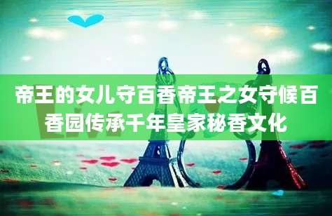 帝王的女儿守百香帝王之女守候百香园传承千年皇家秘香文化