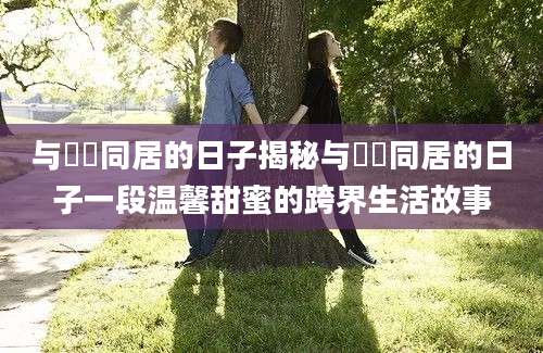 与婠婠同居的日子揭秘与婠婠同居的日子一段温馨甜蜜的跨界生活故事
