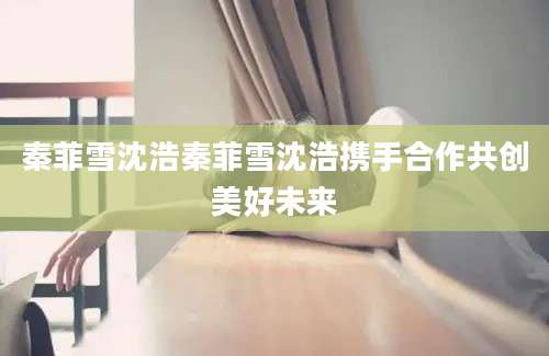 秦菲雪沈浩秦菲雪沈浩携手合作共创美好未来