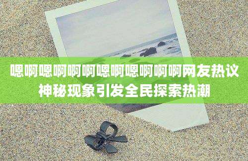 嗯啊嗯啊啊啊嗯啊嗯啊啊啊网友热议神秘现象引发全民探索热潮
