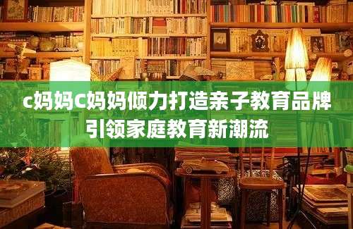 c妈妈C妈妈倾力打造亲子教育品牌引领家庭教育新潮流