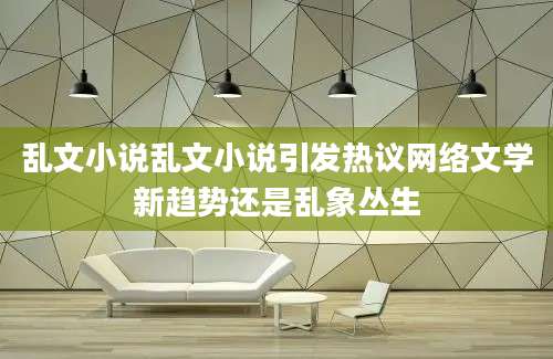 乱文小说乱文小说引发热议网络文学新趋势还是乱象丛生