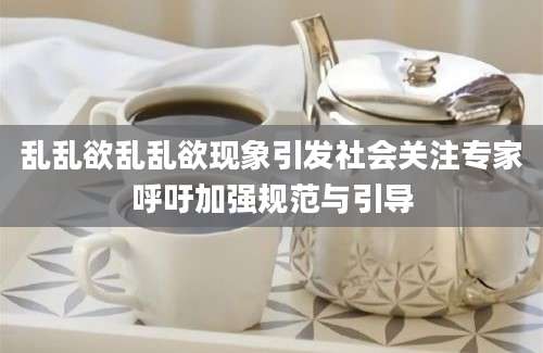 乱乱欲乱乱欲现象引发社会关注专家呼吁加强规范与引导