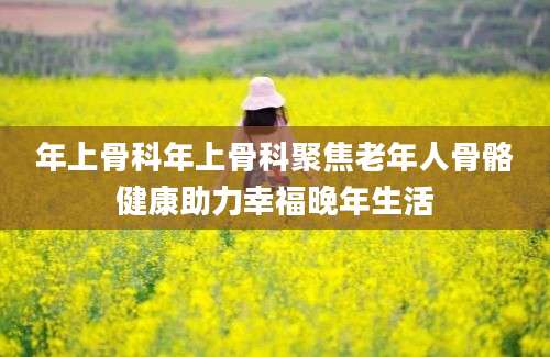 年上骨科年上骨科聚焦老年人骨骼健康助力幸福晚年生活