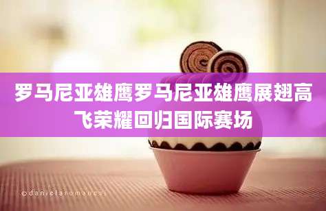 罗马尼亚雄鹰罗马尼亚雄鹰展翅高飞荣耀回归国际赛场