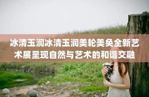 冰清玉润冰清玉润美轮美奂全新艺术展呈现自然与艺术的和谐交融