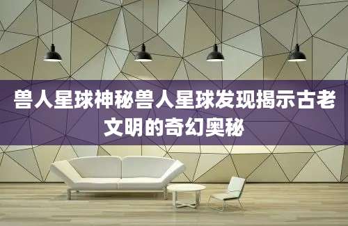 兽人星球神秘兽人星球发现揭示古老文明的奇幻奥秘