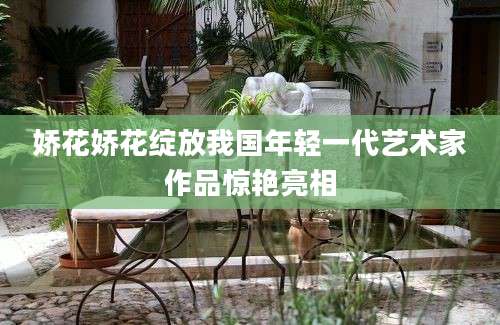 娇花娇花绽放我国年轻一代艺术家作品惊艳亮相