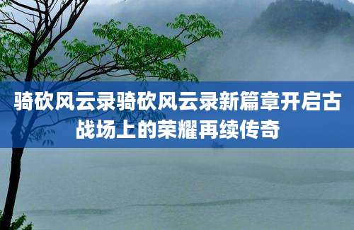 骑砍风云录骑砍风云录新篇章开启古战场上的荣耀再续传奇