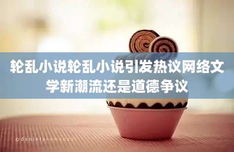 轮乱小说轮乱小说引发热议网络文学新潮流还是道德争议