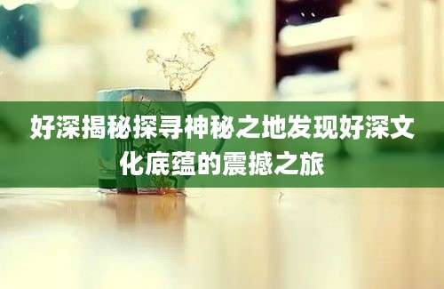 好深揭秘探寻神秘之地发现好深文化底蕴的震撼之旅