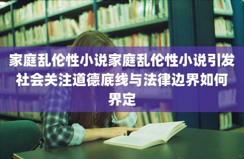 家庭乱伦性小说家庭乱伦性小说引发社会关注道德底线与法律边界如何界定
