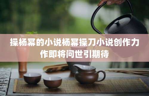 操杨幂的小说杨幂操刀小说创作力作即将问世引期待