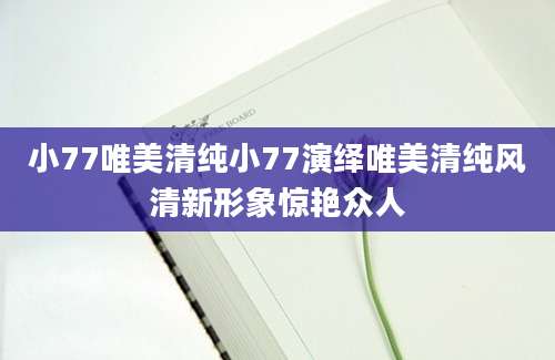 小77唯美清纯小77演绎唯美清纯风清新形象惊艳众人