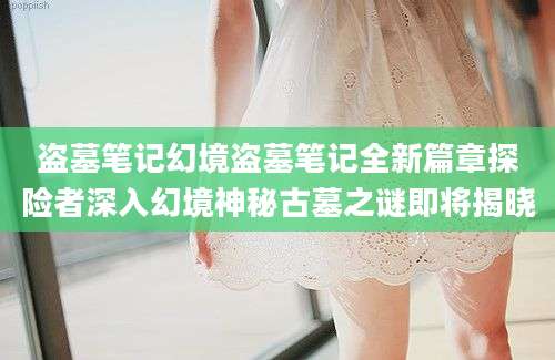 盗墓笔记幻境盗墓笔记全新篇章探险者深入幻境神秘古墓之谜即将揭晓