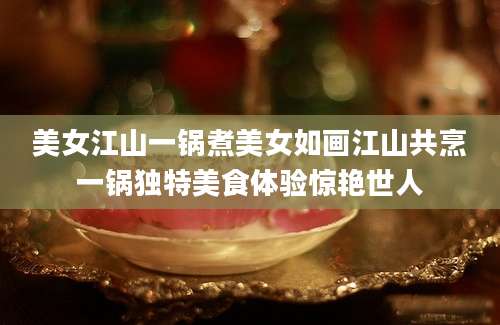 美女江山一锅煮美女如画江山共烹一锅独特美食体验惊艳世人
