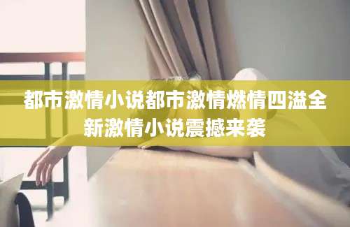 都市激情小说都市激情燃情四溢全新激情小说震撼来袭