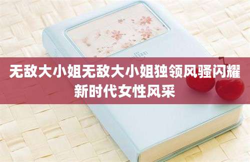 无敌大小姐无敌大小姐独领风骚闪耀新时代女性风采