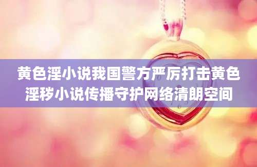 黄色淫小说我国警方严厉打击黄色淫秽小说传播守护网络清朗空间