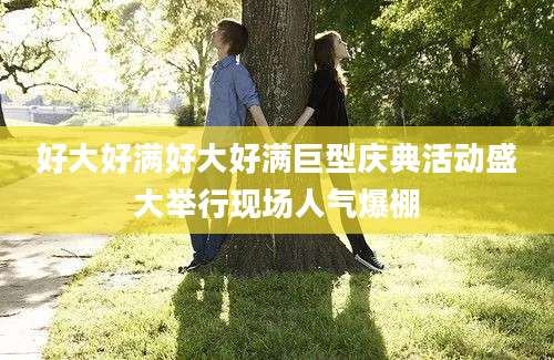 好大好满好大好满巨型庆典活动盛大举行现场人气爆棚