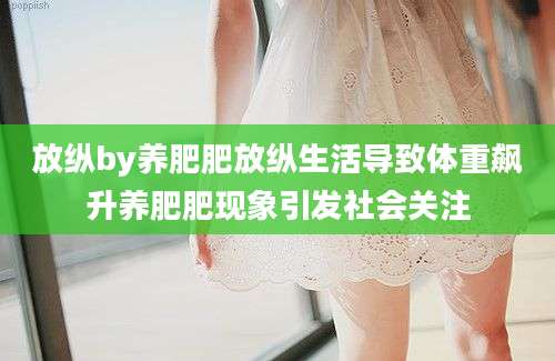 放纵by养肥肥放纵生活导致体重飙升养肥肥现象引发社会关注