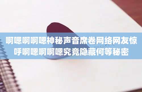啊嗯啊啊嗯神秘声音席卷网络网友惊呼啊嗯啊啊嗯究竟隐藏何等秘密