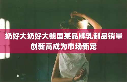 奶好大奶好大我国某品牌乳制品销量创新高成为市场新宠
