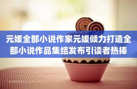 元媛全部小说作家元媛倾力打造全部小说作品集结发布引读者热捧