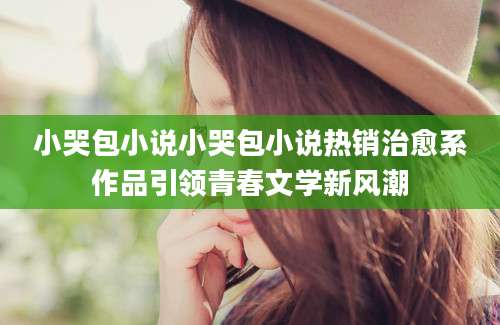 小哭包小说小哭包小说热销治愈系作品引领青春文学新风潮