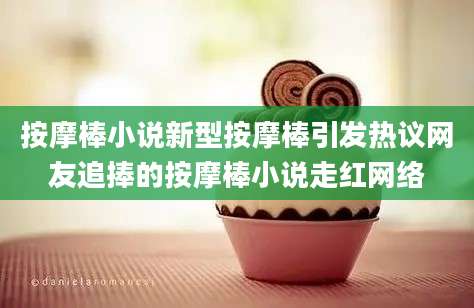 按摩棒小说新型按摩棒引发热议网友追捧的按摩棒小说走红网络