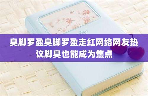 臭脚罗盈臭脚罗盈走红网络网友热议脚臭也能成为焦点
