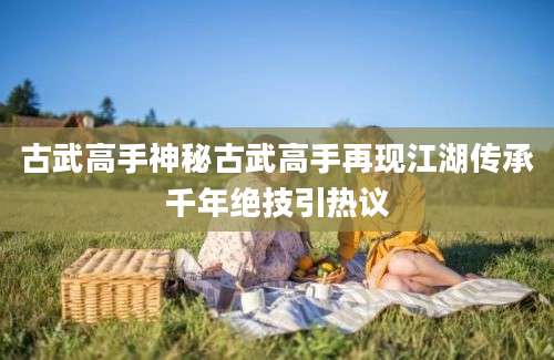 古武高手神秘古武高手再现江湖传承千年绝技引热议