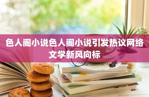 色人阁小说色人阁小说引发热议网络文学新风向标