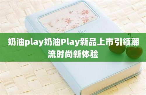 奶油play奶油Play新品上市引领潮流时尚新体验