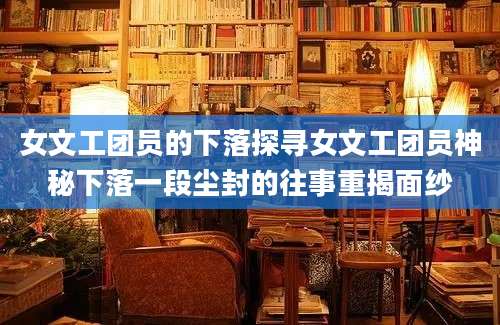 女文工团员的下落探寻女文工团员神秘下落一段尘封的往事重揭面纱