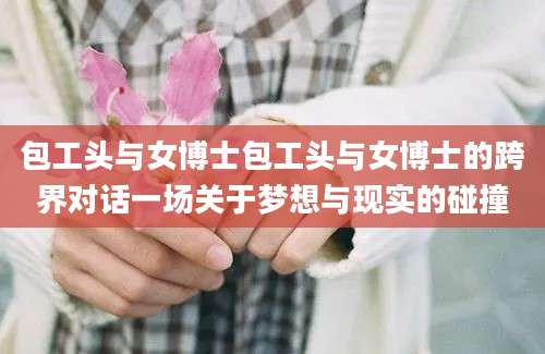 包工头与女博士包工头与女博士的跨界对话一场关于梦想与现实的碰撞